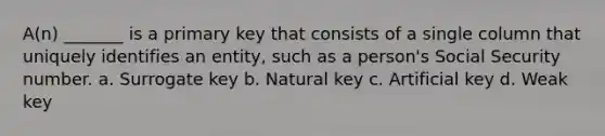 A(n) _______ is a primary key that consists of a single column that uniquely identifies an entity, such as a person's Social Security number. a. Surrogate key b. Natural key c. Artificial key d. Weak key