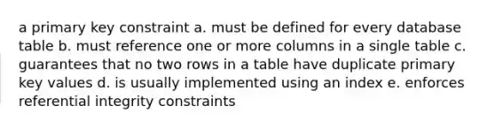 a primary key constraint a. must be defined for every database table b. must reference one or more columns in a single table c. guarantees that no two rows in a table have duplicate primary key values d. is usually implemented using an index e. enforces referential integrity constraints