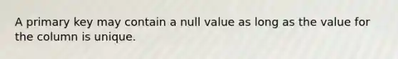 A primary key may contain a null value as long as the value for the column is unique.