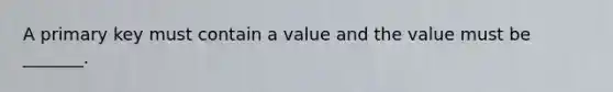 A primary key must contain a value and the value must be _______.