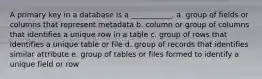 A primary key in a database is a ___________. a. group of fields or columns that represent metadata b. column or group of columns that identifies a unique row in a table c. group of rows that identifies a unique table or file d. group of records that identifies similar attribute e. group of tables or files formed to identify a unique field or row