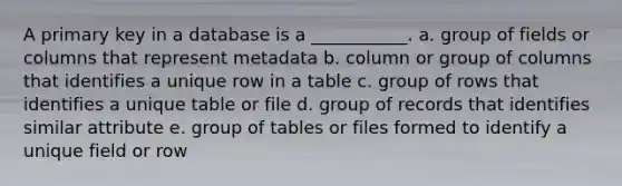 A primary key in a database is a ___________. a. group of fields or columns that represent metadata b. column or group of columns that identifies a unique row in a table c. group of rows that identifies a unique table or file d. group of records that identifies similar attribute e. group of tables or files formed to identify a unique field or row