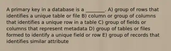 A primary key in a database is a ________. A) group of rows that identifies a unique table or file B) column or group of columns that identifies a unique row in a table C) group of fields or columns that represent metadata D) group of tables or files formed to identify a unique field or row E) group of records that identifies similar attribute