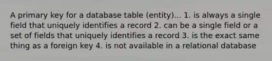 A primary key for a database table (entity)... 1. is always a single field that uniquely identifies a record 2. can be a single field or a set of fields that uniquely identifies a record 3. is the exact same thing as a foreign key 4. is not available in a relational database