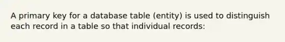 A primary key for a database table (entity) is used to distinguish each record in a table so that individual records: