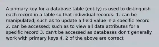 A primary key for a database table (entity) is used to distinguish each record in a table so that individual records: 1. can be manipulated; such as to update a field value in a specific record 2. can be accessed; such as to view all data attributes for a specific record 3. can't be accessed as databases don't generally work with primary keys 4. 2 of the above are correct