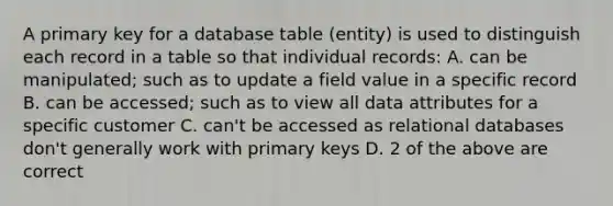 A primary key for a database table (entity) is used to distinguish each record in a table so that individual records: A. can be manipulated; such as to update a field value in a specific record B. can be accessed; such as to view all data attributes for a specific customer C. can't be accessed as relational databases don't generally work with primary keys D. 2 of the above are correct