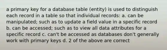 a primary key for a database table (entity) is used to distinguish each record in a table so that individual records: a. can be manipulated; such as to update a field value in a specific record b. can be accessed; such as to view all data attributes for a specific record c. can't be accessed as databases don't generally work with primary keys d. 2 of the above are correct