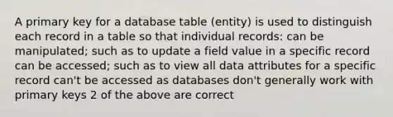 A primary key for a database table (entity) is used to distinguish each record in a table so that individual records: can be manipulated; such as to update a field value in a specific record can be accessed; such as to view all data attributes for a specific record can't be accessed as databases don't generally work with primary keys 2 of the above are correct