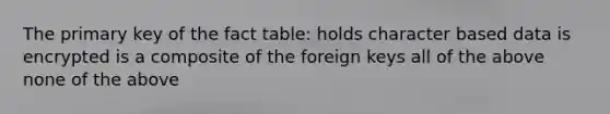 The primary key of the fact table: holds character based data is encrypted is a composite of the foreign keys all of the above none of the above