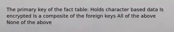 The primary key of the fact table: Holds character based data Is encrypted Is a composite of the foreign keys All of the above None of the above