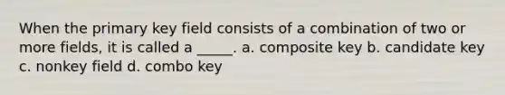 When the primary key field consists of a combination of two or more fields, it is called a _____. a. composite key b. candidate key c. nonkey field d. combo key