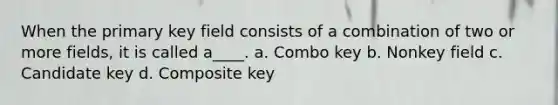 When the primary key field consists of a combination of two or more fields, it is called a____. a. Combo key b. Nonkey field c. Candidate key d. Composite key