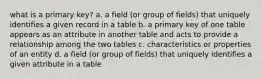 what is a primary key? a. a field (or group of fields) that uniquely identifies a given record in a table b. a primary key of one table appears as an attribute in another table and acts to provide a relationship among the two tables c. characteristics or properties of an entity d. a field (or group of fields) that uniquely identifies a given attribute in a table