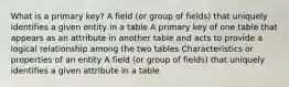 What is a primary key? A field (or group of fields) that uniquely identifies a given entity in a table A primary key of one table that appears as an attribute in another table and acts to provide a logical relationship among the two tables Characteristics or properties of an entity A field (or group of fields) that uniquely identifies a given attribute in a table