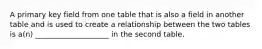 A primary key field from one table that is also a field in another table and is used to create a relationship between the two tables is a(n) ____________________ in the second table.