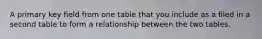 A primary key field from one table that you include as a filed in a second table to form a relationship between the two tables.