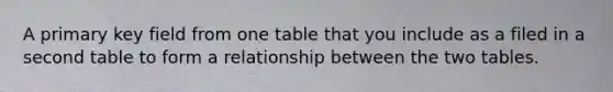 A primary key field from one table that you include as a filed in a second table to form a relationship between the two tables.