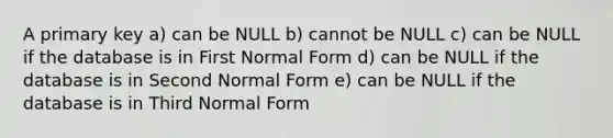 A primary key a) can be NULL b) cannot be NULL c) can be NULL if the database is in First Normal Form d) can be NULL if the database is in Second Normal Form e) can be NULL if the database is in Third Normal Form