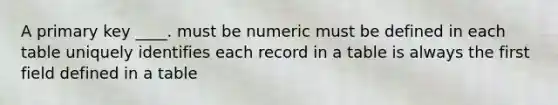 A primary key ____. must be numeric must be defined in each table uniquely identifies each record in a table is always the first field defined in a table