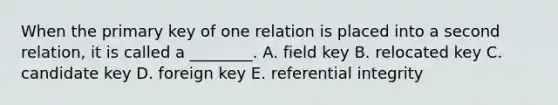 When the primary key of one relation is placed into a second relation, it is called a ________. A. field key B. relocated key C. candidate key D. foreign key E. referential integrity