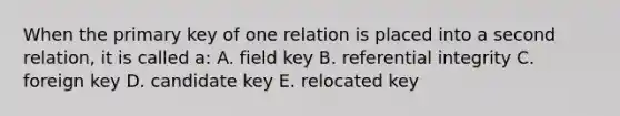 When the primary key of one relation is placed into a second relation, it is called a: A. field key B. referential integrity C. foreign key D. candidate key E. relocated key