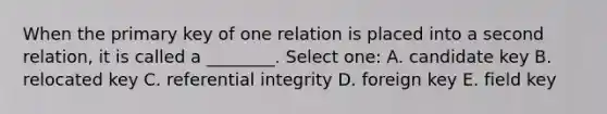 When the primary key of one relation is placed into a second relation, it is called a ________. Select one: A. candidate key B. relocated key C. referential integrity D. foreign key E. field key