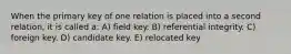 When the primary key of one relation is placed into a second relation, it is called a: A) field key. B) referential integrity. C) foreign key. D) candidate key. E) relocated key