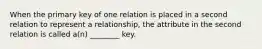 When the primary key of one relation is placed in a second relation to represent a relationship, the attribute in the second relation is called a(n) ________ key.