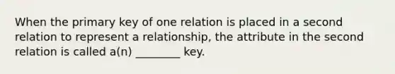 When the primary key of one relation is placed in a second relation to represent a relationship, the attribute in the second relation is called a(n) ________ key.