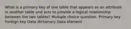 What is a primary key of one table that appears as an attribute in another table and acts to provide a logical relationship between the two tables? Multiple choice question. Primary key Foreign key Data dictionary Data element