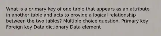 What is a primary key of one table that appears as an attribute in another table and acts to provide a logical relationship between the two tables? Multiple choice question. Primary key Foreign key Data dictionary Data element