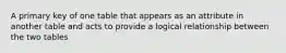 A primary key of one table that appears as an attribute in another table and acts to provide a logical relationship between the two tables