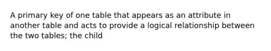 A primary key of one table that appears as an attribute in another table and acts to provide a logical relationship between the two tables; the child