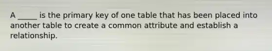 A _____ is the primary key of one table that has been placed into another table to create a common attribute and establish a relationship.