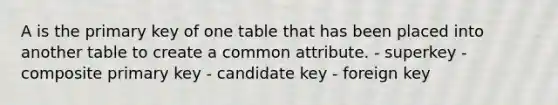 A is the primary key of one table that has been placed into another table to create a common attribute. - superkey - composite primary key - candidate key - foreign key