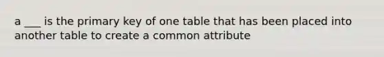 a ___ is the primary key of one table that has been placed into another table to create a common attribute