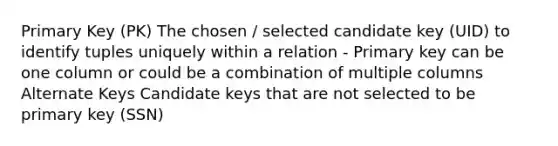 Primary Key (PK) The chosen / selected candidate key (UID) to identify tuples uniquely within a relation - Primary key can be one column or could be a combination of multiple columns Alternate Keys Candidate keys that are not selected to be primary key (SSN)