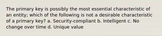 The primary key is possibly the most essential characteristic of an entity; which of the following is not a desirable characteristic of a primary key? a. Security-compliant b. Intelligent c. No change over time d. Unique value