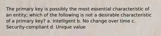 The primary key is possibly the most essential characteristic of an entity; which of the following is not a desirable characteristic of a primary key? a. Intelligent b. No change over time c. Security-compliant d. Unique value