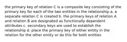 the primary key of relation C is a composite key consisting of the primary key for each of the two entities in the relationship a. a separate relation C is created b. the primary keys of relation A and relation B are designated as functionally dependent attributes c. secondary keys are used to establish the relationship d. place the primary key of either entity in the relation for the other entity or do this for both entities