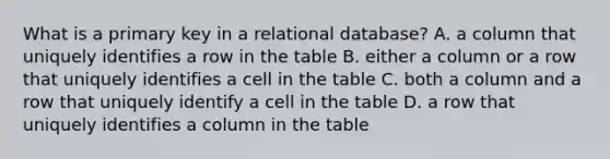 What is a primary key in a relational database? A. a column that uniquely identifies a row in the table B. either a column or a row that uniquely identifies a cell in the table C. both a column and a row that uniquely identify a cell in the table D. a row that uniquely identifies a column in the table