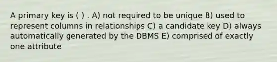 A primary key is ( ) . A) not required to be unique B) used to represent columns in relationships C) a candidate key D) always automatically generated by the DBMS E) comprised of exactly one attribute