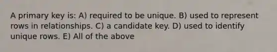 A primary key is: A) required to be unique. B) used to represent rows in relationships. C) a candidate key. D) used to identify unique rows. E) All of the above