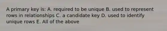 A primary key is: A. required to be unique B. used to represent rows in relationships C. a candidate key D. used to identify unique rows E. All of the above