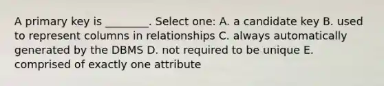 A primary key is ________. Select one: A. a candidate key B. used to represent columns in relationships C. always automatically generated by the DBMS D. not required to be unique E. comprised of exactly one attribute