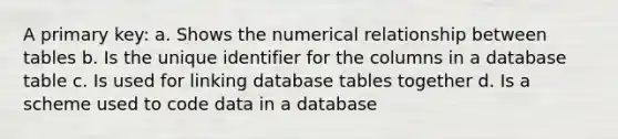 A primary key: a. Shows the numerical relationship between tables b. Is the unique identifier for the columns in a database table c. Is used for linking database tables together d. Is a scheme used to code data in a database