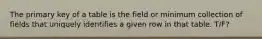 The primary key of a table is the field or minimum collection of fields that uniquely identifies a given row in that table. T/F?