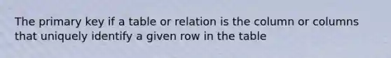 The primary key if a table or relation is the column or columns that uniquely identify a given row in the table