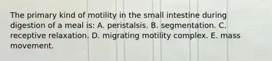 The primary kind of motility in the small intestine during digestion of a meal is: A. peristalsis. B. segmentation. C. receptive relaxation. D. migrating motility complex. E. mass movement.